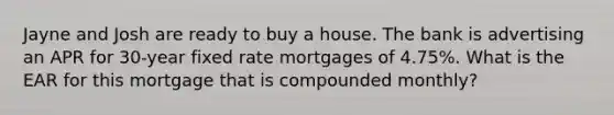 Jayne and Josh are ready to buy a house. The bank is advertising an APR for 30-year fixed rate mortgages of 4.75%. What is the EAR for this mortgage that is compounded monthly?