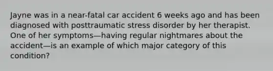 Jayne was in a near-fatal car accident 6 weeks ago and has been diagnosed with posttraumatic stress disorder by her therapist. One of her symptoms—having regular nightmares about the accident—is an example of which major category of this condition?