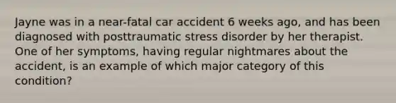 Jayne was in a near-fatal car accident 6 weeks ago, and has been diagnosed with posttraumatic stress disorder by her therapist. One of her symptoms, having regular nightmares about the accident, is an example of which major category of this condition?