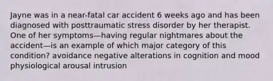 Jayne was in a near-fatal car accident 6 weeks ago and has been diagnosed with posttraumatic stress disorder by her therapist. One of her symptoms—having regular nightmares about the accident—is an example of which major category of this condition? avoidance negative alterations in cognition and mood physiological arousal intrusion