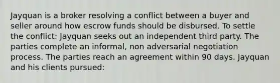 Jayquan is a broker resolving a conflict between a buyer and seller around how escrow funds should be disbursed. To settle the conflict: Jayquan seeks out an independent third party. The parties complete an informal, non adversarial negotiation process. The parties reach an agreement within 90 days. Jayquan and his clients pursued: