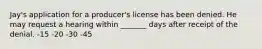 Jay's application for a producer's license has been denied. He may request a hearing within _______ days after receipt of the denial. -15 -20 -30 -45