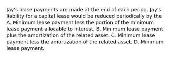 Jay's lease payments are made at the end of each period. Jay's liability for a capital lease would be reduced periodically by the A. Minimum lease payment less the portion of the minimum lease payment allocable to interest. B. Minimum lease payment plus the amortization of the related asset. C. Minimum lease payment less the amortization of the related asset. D. Minimum lease payment.