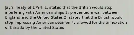 Jay's Treaty of 1794: 1: stated that the British would stop interfering with American ships 2: prevented a war between England and the United States 3: stated that the British would stop impressing American seamen 4: allowed for the annexation of Canada by the United States