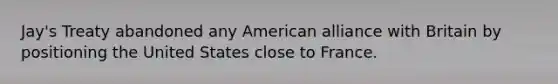 Jay's Treaty abandoned any American alliance with Britain by positioning the United States close to France.