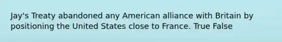 Jay's Treaty abandoned any American alliance with Britain by positioning the United States close to France. True False