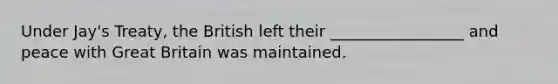 Under Jay's Treaty, the British left their _________________ and peace with Great Britain was maintained.