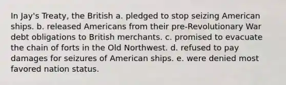 In Jay's Treaty, the British a. pledged to stop seizing American ships. b. released Americans from their pre-Revolutionary War debt obligations to British merchants. c. promised to evacuate the chain of forts in the Old Northwest. d. refused to pay damages for seizures of American ships. e. were denied most favored nation status.