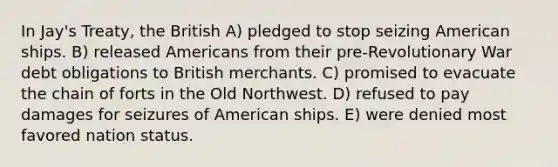 In Jay's Treaty, the British A) pledged to stop seizing American ships. B) released Americans from their pre-Revolutionary War debt obligations to British merchants. C) promised to evacuate the chain of forts in the Old Northwest. D) refused to pay damages for seizures of American ships. E) were denied most favored nation status.