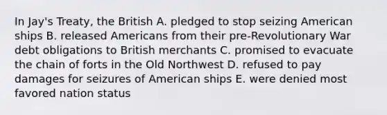 In Jay's Treaty, the British A. pledged to stop seizing American ships B. released Americans from their pre-Revolutionary War debt obligations to British merchants C. promised to evacuate the chain of forts in the Old Northwest D. refused to pay damages for seizures of American ships E. were denied most favored nation status