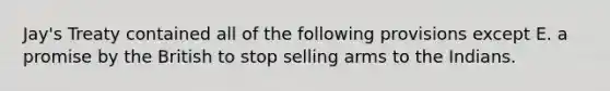 Jay's Treaty contained all of the following provisions except E. a promise by the British to stop selling arms to the Indians.