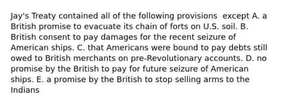 Jay's Treaty contained all of the following provisions ​ except A. a British promise to evacuate its chain of forts on U.S. soil. B. British consent to pay damages for the recent seizure of American ships. C. that Americans were bound to pay debts still owed to British merchants on pre-Revolutionary accounts. D. no promise by the British to pay for future seizure of American ships. E. a promise by the British to stop selling arms to the Indians