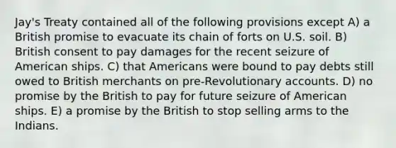 Jay's Treaty contained all of the following provisions except A) a British promise to evacuate its chain of forts on U.S. soil. B) British consent to pay damages for the recent seizure of American ships. C) that Americans were bound to pay debts still owed to British merchants on pre-Revolutionary accounts. D) no promise by the British to pay for future seizure of American ships. E) a promise by the British to stop selling arms to the Indians.