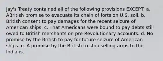 Jay's Treaty contained all of the following provisions EXCEPT: a. ABritish promise to evacuate its chain of forts on U.S. soil. b. British consent to pay damages for the recent seizure of American ships. c. That Americans were bound to pay debts still owed to British merchants on pre-Revolutionary accounts. d. No promise by the British to pay for future seizure of American ships. e. A promise by the British to stop selling arms to the Indians.