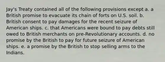 Jay's Treaty contained all of the following provisions except a. a British promise to evacuate its chain of forts on U.S. soil. b. British consent to pay damages for the recent seizure of American ships. c. that Americans were bound to pay debts still owed to British merchants on pre-Revolutionary accounts. d. no promise by the British to pay for future seizure of American ships. e. a promise by the British to stop selling arms to the Indians.