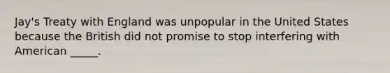 Jay's Treaty with England was unpopular in the United States because the British did not promise to stop interfering with American _____.