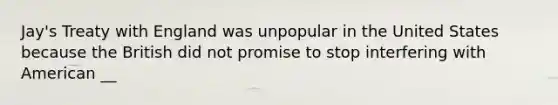 Jay's Treaty with England was unpopular in the United States because the British did not promise to stop interfering with American __