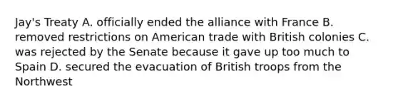 Jay's Treaty A. officially ended the alliance with France B. removed restrictions on American trade with British colonies C. was rejected by the Senate because it gave up too much to Spain D. secured the evacuation of British troops from the Northwest