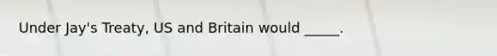 Under Jay's Treaty, US and Britain would _____.