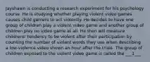 Jayshawn is conducting a research experiment for his psychology course. He is studying whether playing violent video games causes child gamers to act violently. He decides to have one group of children play a violent video game and another group of children play no video game at all. He then will measure childrens' tendency to be violent after their participation by counting the number of violent words they use when describing a low-violence video shown an hour after the trials. The group of children exposed to the violent video game is called the ___1___