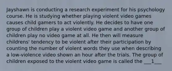 Jayshawn is conducting a research experiment for his psychology course. He is studying whether playing violent video games causes child gamers to act violently. He decides to have one group of children play a violent video game and another group of children play no video game at all. He then will measure childrens' tendency to be violent after their participation by counting the number of violent words they use when describing a low-violence video shown an hour after the trials. The group of children exposed to the violent video game is called the ___1___