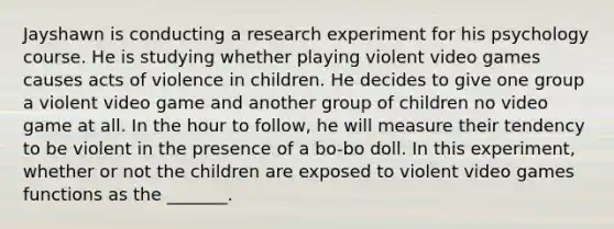 Jayshawn is conducting a research experiment for his psychology course. He is studying whether playing violent video games causes acts of violence in children. He decides to give one group a violent video game and another group of children no video game at all. In the hour to follow, he will measure their tendency to be violent in the presence of a bo-bo doll. In this experiment, whether or not the children are exposed to violent video games functions as the _______.