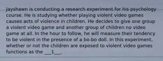 Jayshawn is conducting a research experiment for his psychology course. He is studying whether playing violent video games causes acts of violence in children. He decides to give one group a violent video game and another group of children no video game at all. In the hour to follow, he will measure their tendency to be violent in the presence of a bo-bo doll. In this experiment, whether or not the children are exposed to violent video games functions as the ___1___.