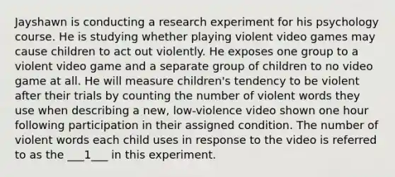 Jayshawn is conducting a research experiment for his psychology course. He is studying whether playing violent video games may cause children to act out violently. He exposes one group to a violent video game and a separate group of children to no video game at all. He will measure children's tendency to be violent after their trials by counting the number of violent words they use when describing a new, low-violence video shown one hour following participation in their assigned condition. The number of violent words each child uses in response to the video is referred to as the ___1___ in this experiment.