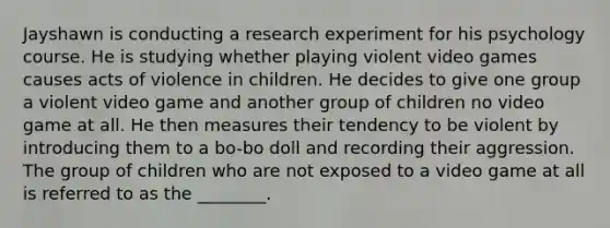 Jayshawn is conducting a research experiment for his psychology course. He is studying whether playing violent video games causes acts of violence in children. He decides to give one group a violent video game and another group of children no video game at all. He then measures their tendency to be violent by introducing them to a bo-bo doll and recording their aggression. The group of children who are not exposed to a video game at all is referred to as the ________.