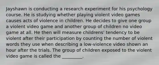 Jayshawn is conducting a research experiment for his psychology course. He is studying whether playing violent video games causes acts of violence in children. He decides to give one group a violent video game and another group of children no video game at all. He then will measure childrens' tendency to be violent after their participation by counting the number of violent words they use when describing a low-violence video shown an hour after the trials. The group of children exposed to the violent video game is called the _________.