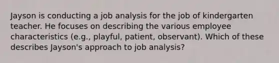 Jayson is conducting a job analysis for the job of kindergarten teacher. He focuses on describing the various employee characteristics (e.g., playful, patient, observant). Which of these describes Jayson's approach to job analysis?