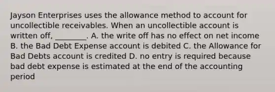 Jayson Enterprises uses the allowance method to account for uncollectible receivables. When an uncollectible account is written​ off, ________. A. the write off has no effect on net income B. the Bad Debt Expense account is debited C. the Allowance for Bad Debts account is credited D. no entry is required because bad debt expense is estimated at the end of the accounting period