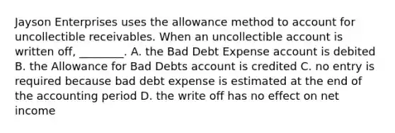 Jayson Enterprises uses the allowance method to account for uncollectible receivables. When an uncollectible account is written​ off, ________. A. the Bad Debt Expense account is debited B. the Allowance for Bad Debts account is credited C. no entry is required because bad debt expense is estimated at the end of the accounting period D. the write off has no effect on net income