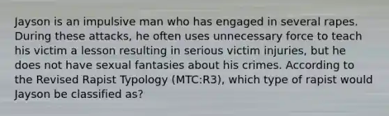 Jayson is an impulsive man who has engaged in several rapes. During these attacks, he often uses unnecessary force to teach his victim a lesson resulting in serious victim injuries, but he does not have sexual fantasies about his crimes. According to the Revised Rapist Typology (MTC:R3), which type of rapist would Jayson be classified as?