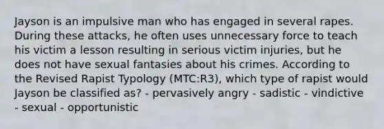 Jayson is an impulsive man who has engaged in several rapes. During these attacks, he often uses unnecessary force to teach his victim a lesson resulting in serious victim injuries, but he does not have sexual fantasies about his crimes. According to the Revised Rapist Typology (MTC:R3), which type of rapist would Jayson be classified as? - pervasively angry - sadistic - vindictive - sexual - opportunistic