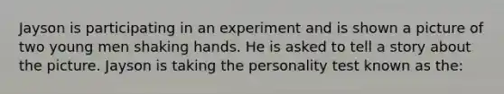 Jayson is participating in an experiment and is shown a picture of two young men shaking hands. He is asked to tell a story about the picture. Jayson is taking the personality test known as the: