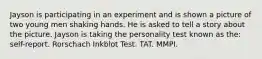 Jayson is participating in an experiment and is shown a picture of two young men shaking hands. He is asked to tell a story about the picture. Jayson is taking the personality test known as the: self-report. Rorschach Inkblot Test. TAT. MMPI.