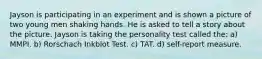 Jayson is participating in an experiment and is shown a picture of two young men shaking hands. He is asked to tell a story about the picture. Jayson is taking the personality test called the: a) MMPI. b) Rorschach Inkblot Test. c) TAT. d) self-report measure.