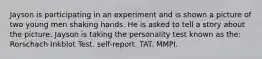 Jayson is participating in an experiment and is shown a picture of two young men shaking hands. He is asked to tell a story about the picture. Jayson is taking the personality test known as the: Rorschach Inkblot Test. self-report. TAT. MMPI.