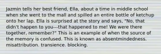 Jazmin tells her best friend, Ella, about a time in middle school when she went to the mall and spilled an entire bottle of ketchup onto her lap. Ella is surprised at the story and says, "No, that didn't happen to you---that happened to me! We were there together, remember?" This is an example of when the source of the memory is confused. This is known as absentmindedness. misattribution. transience. blocking.