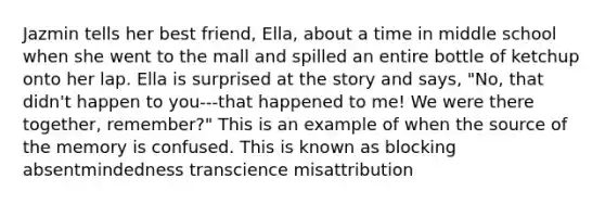 Jazmin tells her best friend, Ella, about a time in middle school when she went to the mall and spilled an entire bottle of ketchup onto her lap. Ella is surprised at the story and says, "No, that didn't happen to you---that happened to me! We were there together, remember?" This is an example of when the source of the memory is confused. This is known as blocking absentmindedness transcience misattribution