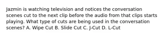 Jazmin is watching television and notices the conversation scenes cut to the next clip before the audio from that clips starts playing. What type of cuts are being used in the conversation scenes? A. Wipe Cut B. Slide Cut C. J-Cut D. L-Cut