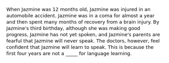 When Jazmine was 12 months old, Jazmine was injured in an automobile accident. Jazmine was in a coma for almost a year and then spent many months of recovery from a brain injury. By Jazmine's third birthday, although she was making good progress, Jazmine has not yet spoken, and Jazmine's parents are fearful that Jazmine will never speak. The doctors, however, feel confident that Jazmine will learn to speak. This is because the first four years are not a _____ for language learning.