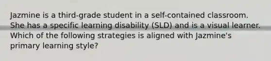 Jazmine is a third-grade student in a self-contained classroom. She has a specific learning disability (SLD) and is a visual learner. Which of the following strategies is aligned with Jazmine's primary learning style?