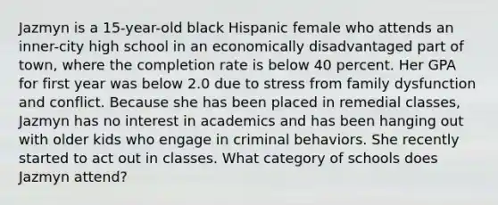 Jazmyn is a 15-year-old black Hispanic female who attends an inner-city high school in an economically disadvantaged part of town, where the completion rate is below 40 percent. Her GPA for first year was below 2.0 due to stress from family dysfunction and conflict. Because she has been placed in remedial classes, Jazmyn has no interest in academics and has been hanging out with older kids who engage in criminal behaviors. She recently started to act out in classes. What category of schools does Jazmyn attend?