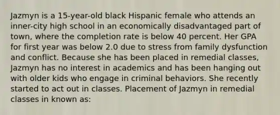 Jazmyn is a 15-year-old black Hispanic female who attends an inner-city high school in an economically disadvantaged part of town, where the completion rate is below 40 percent. Her GPA for first year was below 2.0 due to stress from family dysfunction and conflict. Because she has been placed in remedial classes, Jazmyn has no interest in academics and has been hanging out with older kids who engage in criminal behaviors. She recently started to act out in classes. Placement of Jazmyn in remedial classes in known as: