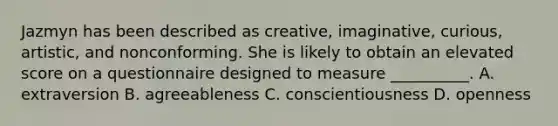 Jazmyn has been described as creative, imaginative, curious, artistic, and nonconforming. She is likely to obtain an elevated score on a questionnaire designed to measure __________. A. extraversion B. agreeableness C. conscientiousness D. openness