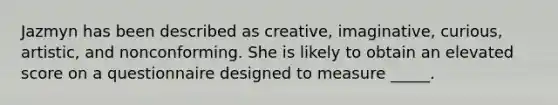 Jazmyn has been described as creative, imaginative, curious, artistic, and nonconforming. She is likely to obtain an elevated score on a questionnaire designed to measure _____.