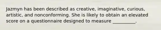 Jazmyn has been described as creative, imaginative, curious, artistic, and nonconforming. She is likely to obtain an elevated score on a questionnaire designed to measure __________.