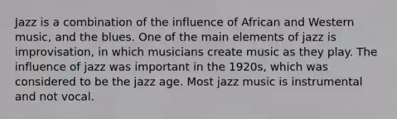 Jazz is a combination of the influence of African and Western music, and the blues. One of the main elements of jazz is improvisation, in which musicians create music as they play. The influence of jazz was important in the 1920s, which was considered to be the jazz age. Most jazz music is instrumental and not vocal.